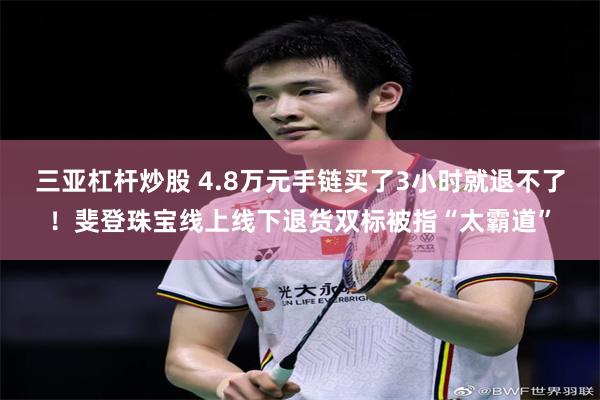 三亚杠杆炒股 4.8万元手链买了3小时就退不了！斐登珠宝线上线下退货双标被指“太霸道”