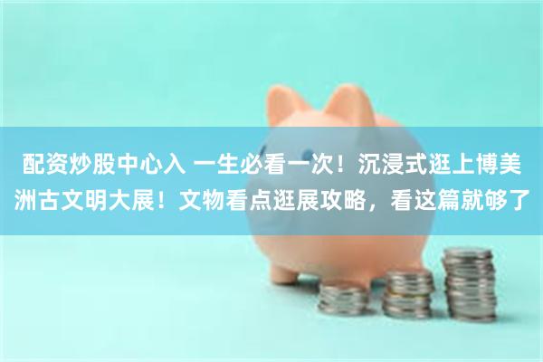 配资炒股中心入 一生必看一次！沉浸式逛上博美洲古文明大展！文物看点逛展攻略，看这篇就够了