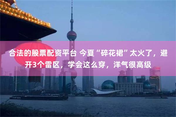 合法的股票配资平台 今夏“碎花裙”太火了，避开3个雷区，学会这么穿，洋气很高级