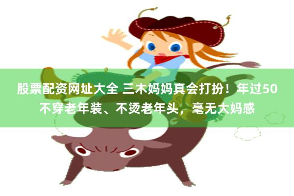 股票配资网址大全 三木妈妈真会打扮！年过50不穿老年装、不烫老年头，毫无大妈感
