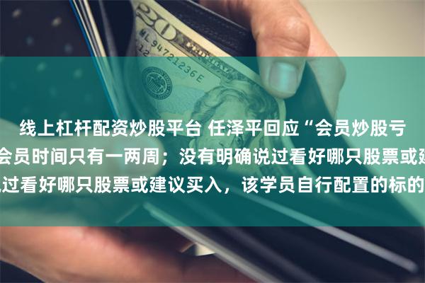 线上杠杆配资炒股平台 任泽平回应“会员炒股亏损1000万”：其加入会员时间只有一两周；没有明确说过看好哪只股票或建议买入，该学员自行配置的标的和加杠杆