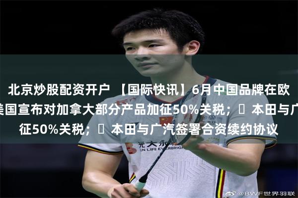 北京炒股配资开户 【国际快讯】6月中国品牌在欧洲销量大涨118%；美国宣布对加拿大部分产品加征50%关税；​本田与广汽签署合资续约协议