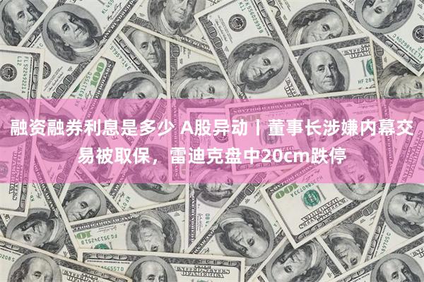 融资融券利息是多少 A股异动丨董事长涉嫌内幕交易被取保，雷迪克盘中20cm跌停