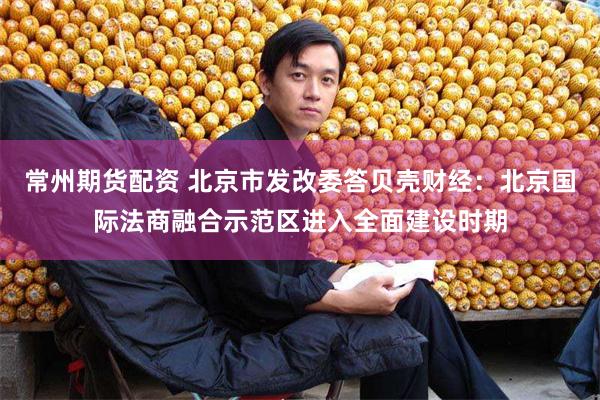 常州期货配资 北京市发改委答贝壳财经：北京国际法商融合示范区进入全面建设时期