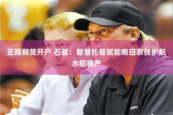 正规期货开户 石首：智慧托管赋能粮田农技护航水稻稳产