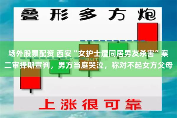 场外股票配资 西安“女护士遭同居男友杀害”案二审择期宣判，男方当庭哭泣，称对不起女方父母