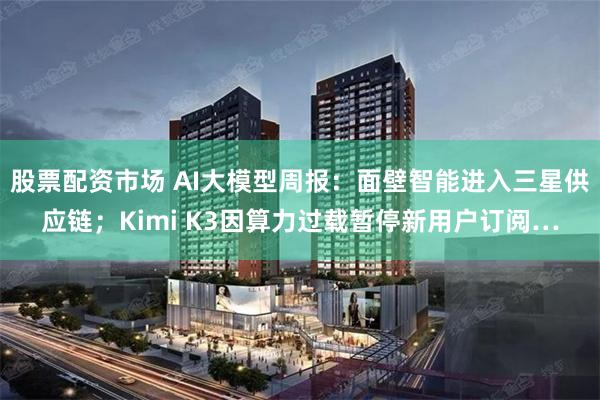 股票配资市场 AI大模型周报:面壁智能进入三星供应链;Kimi K3因算力过载暂停新用户订阅…