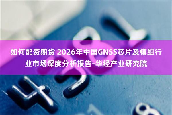 如何配资期货 2026年中国GNSS芯片及模组行业市场深度分析报告-华经产业研究院