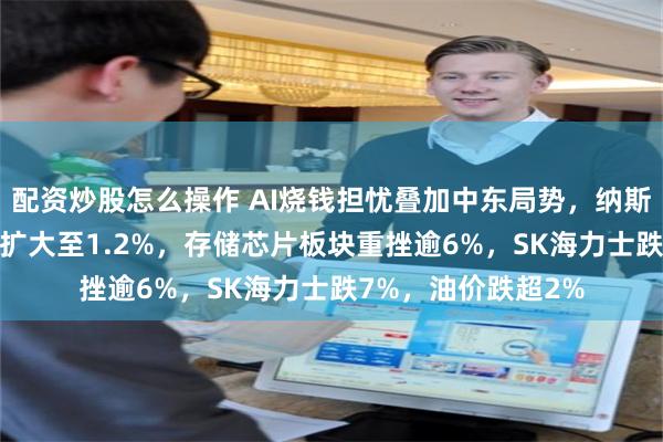 配资炒股怎么操作 AI烧钱担忧叠加中东局势，纳斯达克100指数跌幅扩大至1.2%，存储芯片板块重挫逾6%，SK海力士跌7%，油价跌超2%