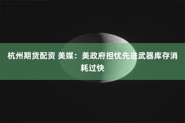 杭州期货配资 美媒：美政府担忧先进武器库存消耗过快