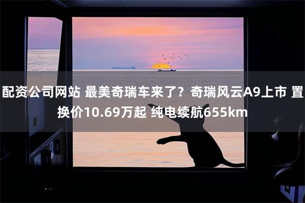 配资公司网站 最美奇瑞车来了?奇瑞风云A9上市 置换价10.69万起 纯电续航655km