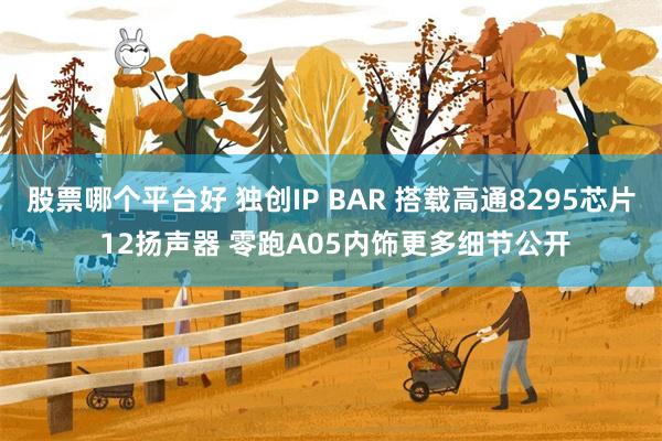 股票哪个平台好 独创IP BAR 搭载高通8295芯片 12扬声器 零跑A05内饰更多细节公开