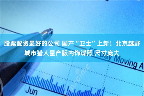 股票配资最好的公司 国产“卫士”上新！北京越野城市猎人量产版内饰谍照 尺寸庞大