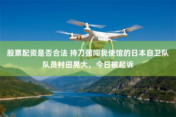 股票配资是否合法 持刀强闯我使馆的日本自卫队队员村田晃大，今日被起诉
