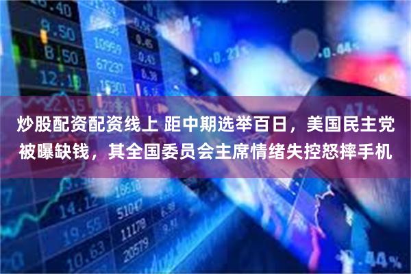 炒股配资配资线上 距中期选举百日,美国民主党被曝缺钱,其全国委员会主席情绪失控怒摔手机
