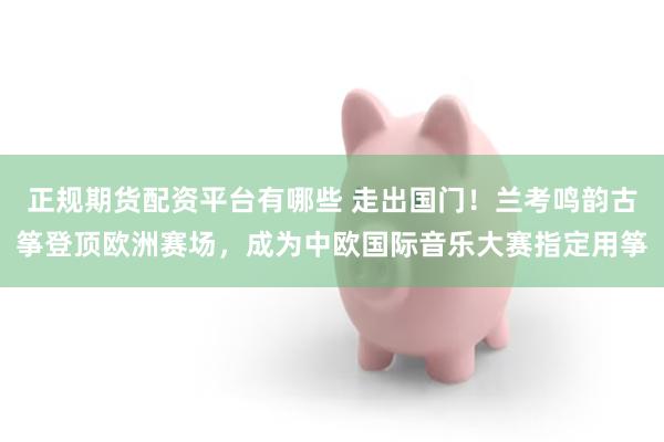 正规期货配资平台有哪些 走出国门！兰考鸣韵古筝登顶欧洲赛场，成为中欧国际音乐大赛指定用筝