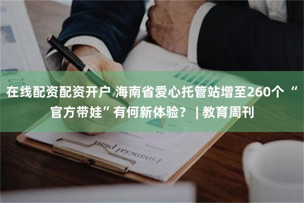 在线配资配资开户 海南省爱心托管站增至260个 “官方带娃”有何新体验？ | 教育周刊
