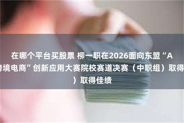 在哪个平台买股票 柳一职在2026面向东盟“AI＋跨境电商”创新应用大赛院校赛道决赛（中职组）取得佳绩