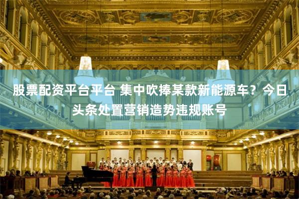 股票配资平台平台 集中吹捧某款新能源车？今日头条处置营销造势违规账号