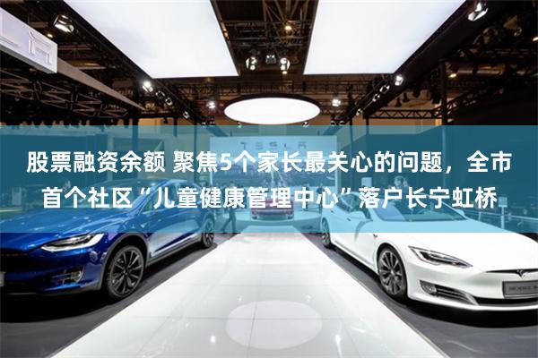 股票融资余额 聚焦5个家长最关心的问题,全市首个社区“儿童健康管理中心”落户长宁虹桥