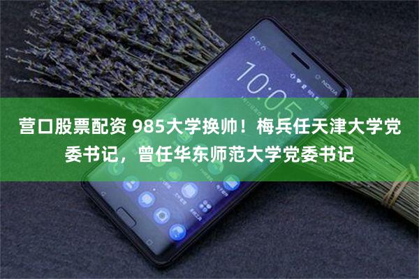 营口股票配资 985大学换帅！梅兵任天津大学党委书记，曾任华东师范大学党委书记