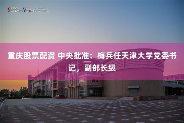 重庆股票配资 中央批准：梅兵任天津大学党委书记，副部长级
