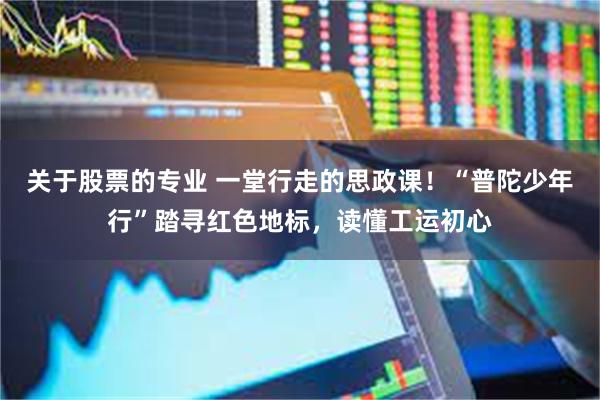关于股票的专业 一堂行走的思政课！“普陀少年行”踏寻红色地标，读懂工运初心