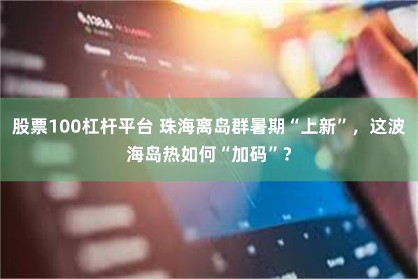 股票100杠杆平台 珠海离岛群暑期“上新”，这波海岛热如何“加码”？