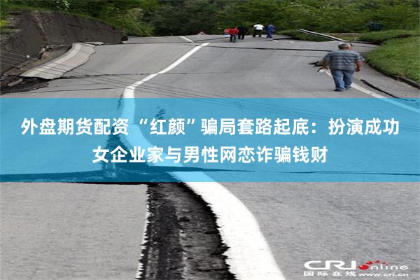 外盘期货配资 “红颜”骗局套路起底：扮演成功女企业家与男性网恋诈骗钱财