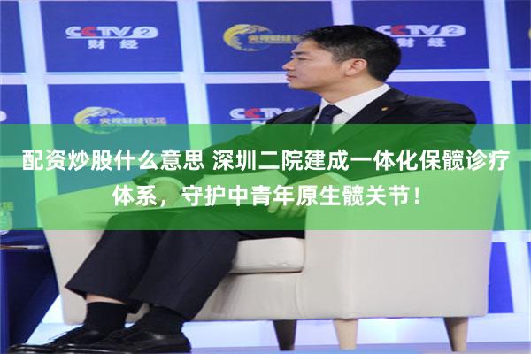 配资炒股什么意思 深圳二院建成一体化保髋诊疗体系，守护中青年原生髋关节！