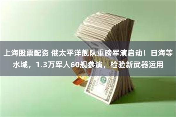 上海股票配资 俄太平洋舰队重磅军演启动！日海等水域，1.3万军人60舰参演，检验新武器运用
