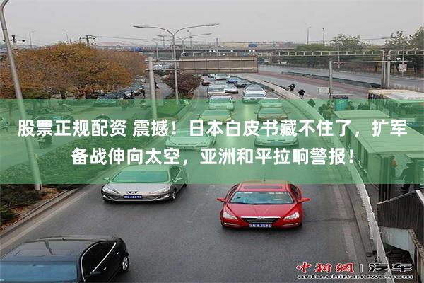 股票正规配资 震撼！日本白皮书藏不住了，扩军备战伸向太空，亚洲和平拉响警报！