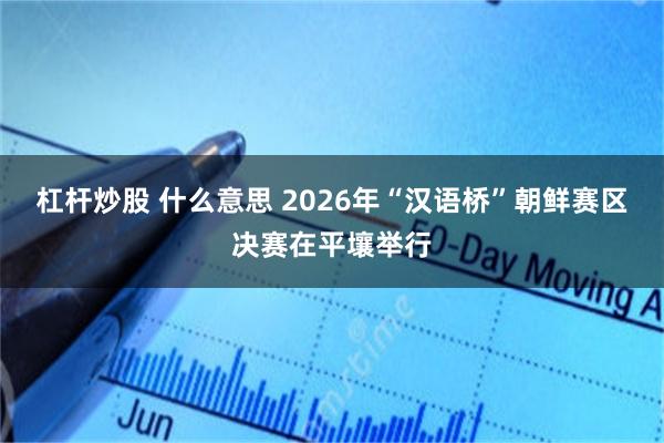 杠杆炒股 什么意思 2026年“汉语桥”朝鲜赛区决赛在平壤举行