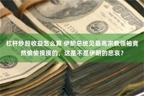 杠杆炒股收益怎么算 伊朗总统见最高宗教领袖竟然偷偷摸摸的，这是不是伊朗的悲哀？