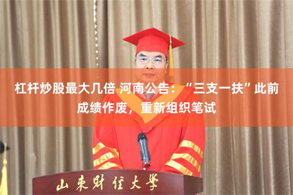 杠杆炒股最大几倍 河南公告：“三支一扶”此前成绩作废，重新组织笔试