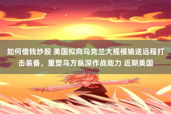 如何借钱炒股 美国拟向乌克兰大规模输送远程打击装备，重塑乌方纵深作战能力 近期美国