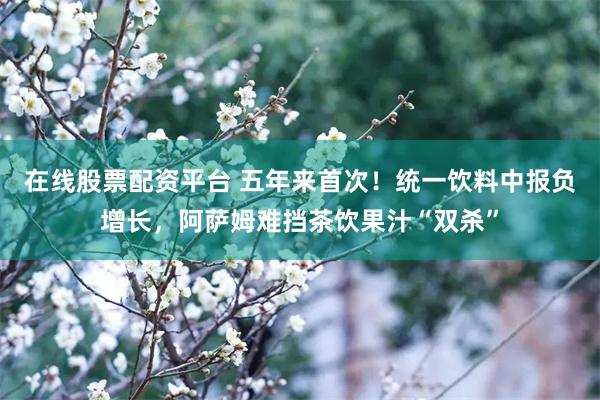 在线股票配资平台 五年来首次！统一饮料中报负增长，阿萨姆难挡茶饮果汁“双杀”