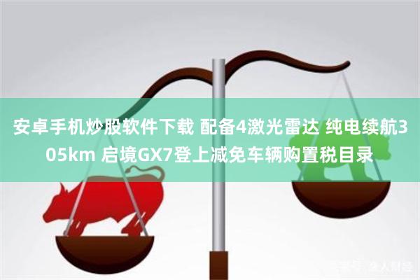 安卓手机炒股软件下载 配备4激光雷达 纯电续航305km 启境GX7登上减免车辆购置税目录