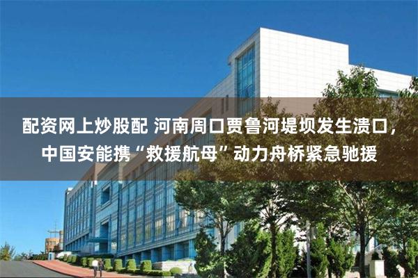 配资网上炒股配 河南周口贾鲁河堤坝发生溃口，中国安能携“救援航母”动力舟桥紧急驰援