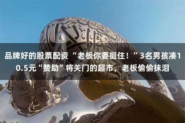 品牌好的股票配资 “老板你要挺住！”3名男孩凑10.5元“赞助”将关门的超市，老板偷偷抹泪
