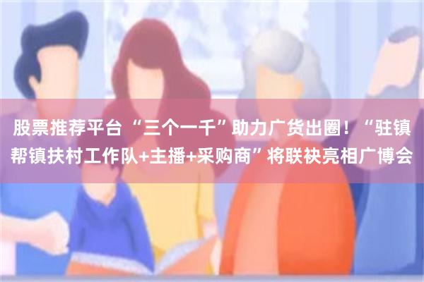 股票推荐平台 “三个一千”助力广货出圈！“驻镇帮镇扶村工作队+主播+采购商”将联袂亮相广博会