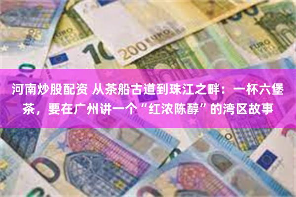 河南炒股配资 从茶船古道到珠江之畔：一杯六堡茶，要在广州讲一个“红浓陈醇”的湾区故事