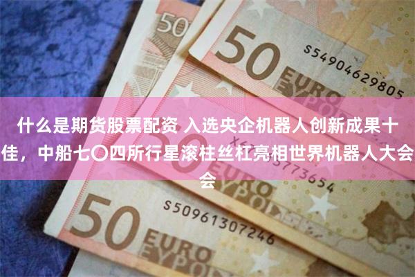 什么是期货股票配资 入选央企机器人创新成果十佳，中船七〇四所行星滚柱丝杠亮相世界机器人大会