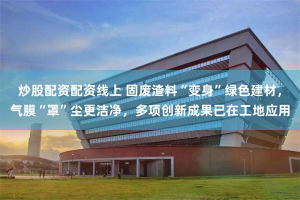 炒股配资配资线上 固废渣料“变身”绿色建材，气膜“罩”尘更洁净，多项创新成果已在工地应用