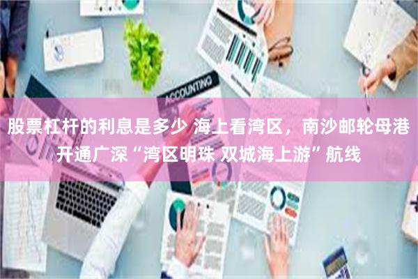 股票杠杆的利息是多少 海上看湾区，南沙邮轮母港开通广深“湾区明珠 双城海上游”航线