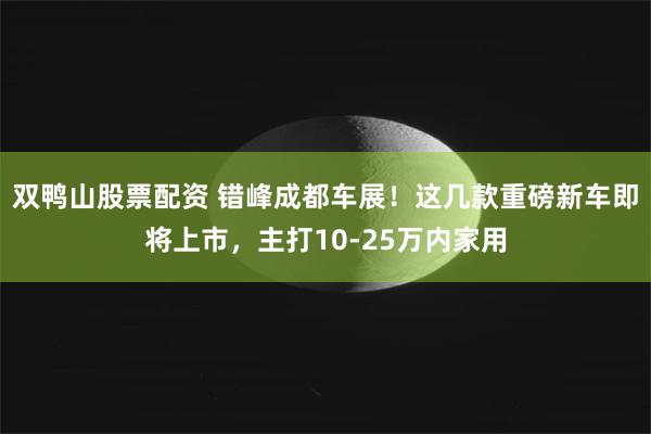 双鸭山股票配资 错峰成都车展！这几款重磅新车即将上市，主打10-25万内家用