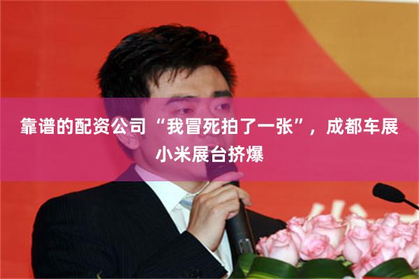 靠谱的配资公司 “我冒死拍了一张”，成都车展小米展台挤爆