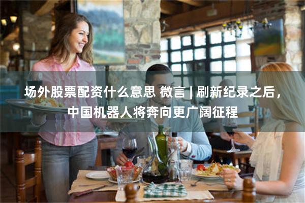 场外股票配资什么意思 微言 | 刷新纪录之后，中国机器人将奔向更广阔征程