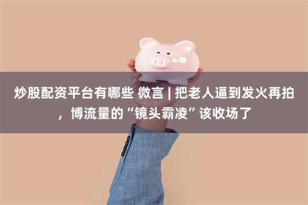炒股配资平台有哪些 微言 | 把老人逼到发火再拍，博流量的“镜头霸凌”该收场了