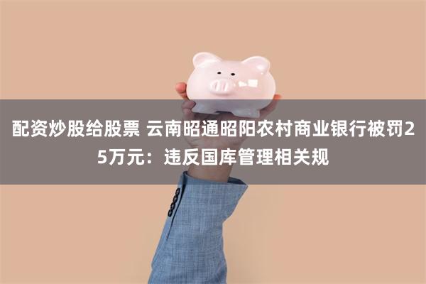 配资炒股给股票 云南昭通昭阳农村商业银行被罚25万元：违反国库管理相关规